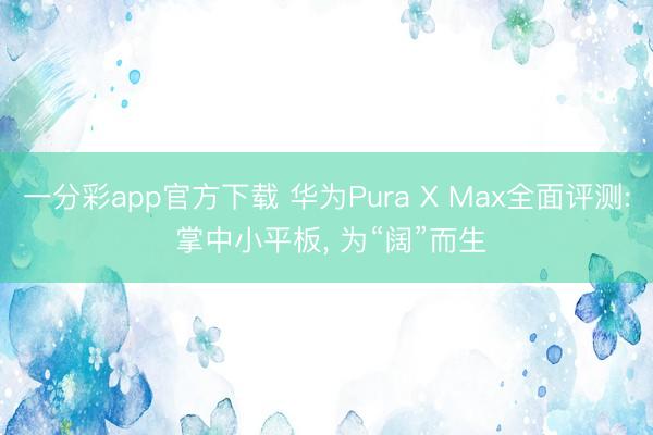 一分彩app官方下载 华为Pura X Max全面评测: 掌中小平板, 为“阔”而生