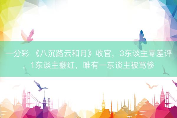 一分彩 《八沉路云和月》收官，3东谈主零差评，1东谈主翻红，唯有一东谈主被骂惨