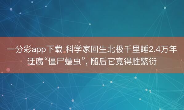 一分彩app下载 科学家回生北极千里睡2.4万年迂腐“僵尸蠕虫”, 随后它竟得胜繁衍