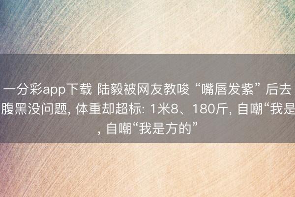 一分彩app下载 陆毅被网友教唆 “嘴唇发紫” 后去体检, 腹黑没问题, 体重却超标: 1米8、180斤, 自嘲“我是方的”