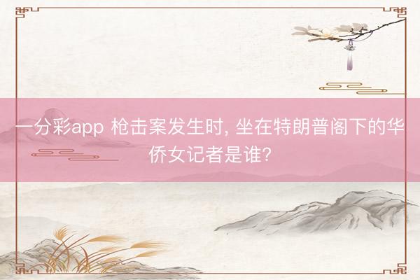 一分彩app 枪击案发生时, 坐在特朗普阁下的华侨女记者是谁?