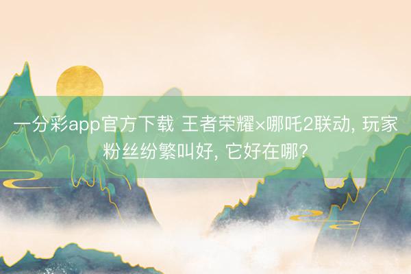 一分彩app官方下载 王者荣耀×哪吒2联动, 玩家粉丝纷繁叫好, 它好在哪?