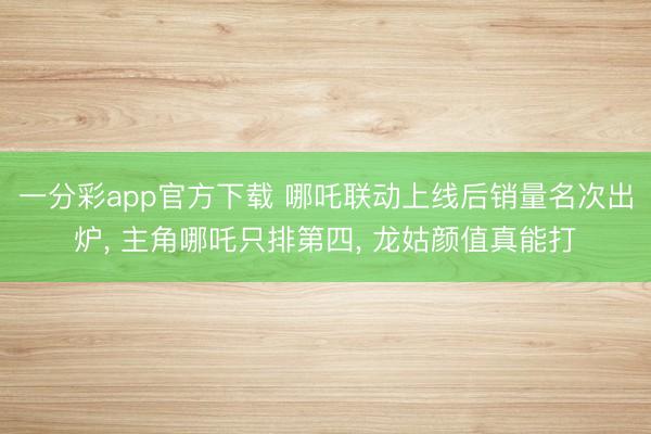 一分彩app官方下载 哪吒联动上线后销量名次出炉, 主角哪吒只排第四, 龙姑颜值真能打
